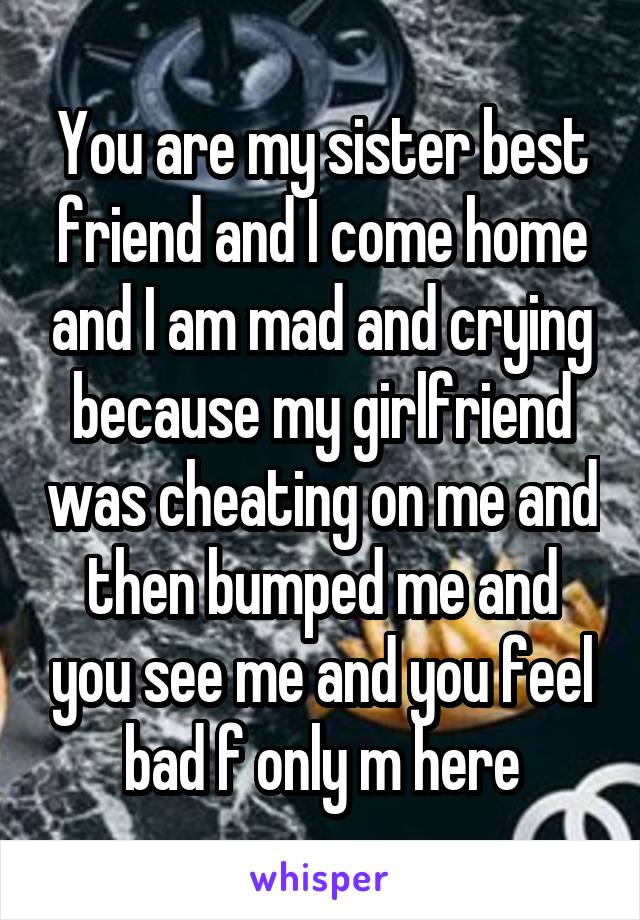 You are my sister best friend and I come home and I am mad and crying because my girlfriend was cheating on me and then bumped me and you see me and you feel bad f only m here