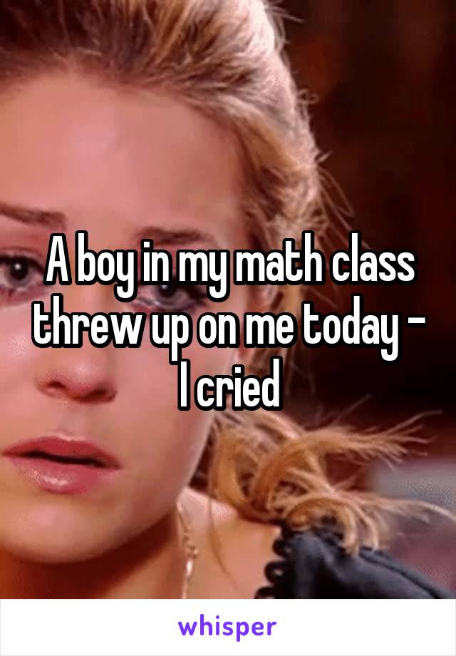 A boy in my math class threw up on me today - I cried