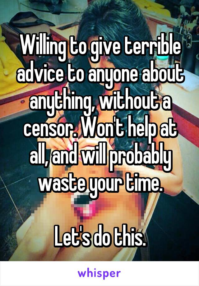 Willing to give terrible advice to anyone about anything, without a censor. Won't help at all, and will probably waste your time.

Let's do this.