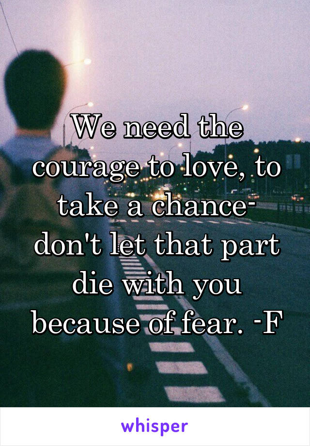 We need the courage to love, to take a chance- don't let that part die with you because of fear. -F