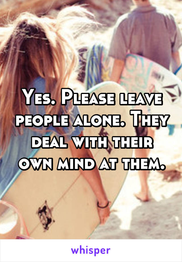 Yes. Please leave people alone. They deal with their own mind at them.