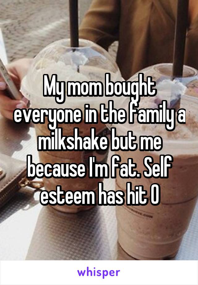 My mom bought everyone in the family a milkshake but me because I'm fat. Self esteem has hit 0