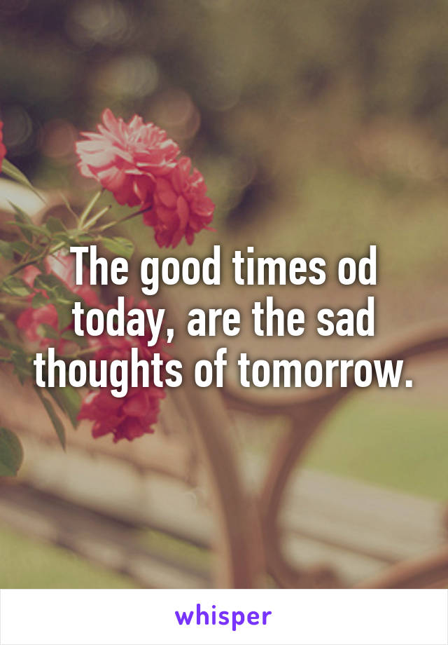 The good times od today, are the sad thoughts of tomorrow.