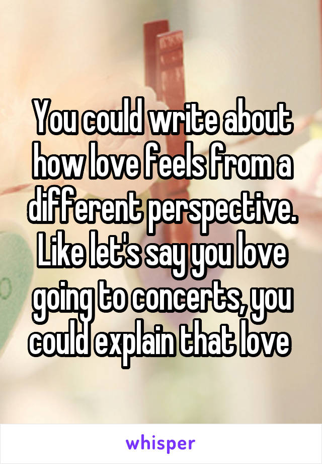 You could write about how love feels from a different perspective. Like let's say you love going to concerts, you could explain that love 