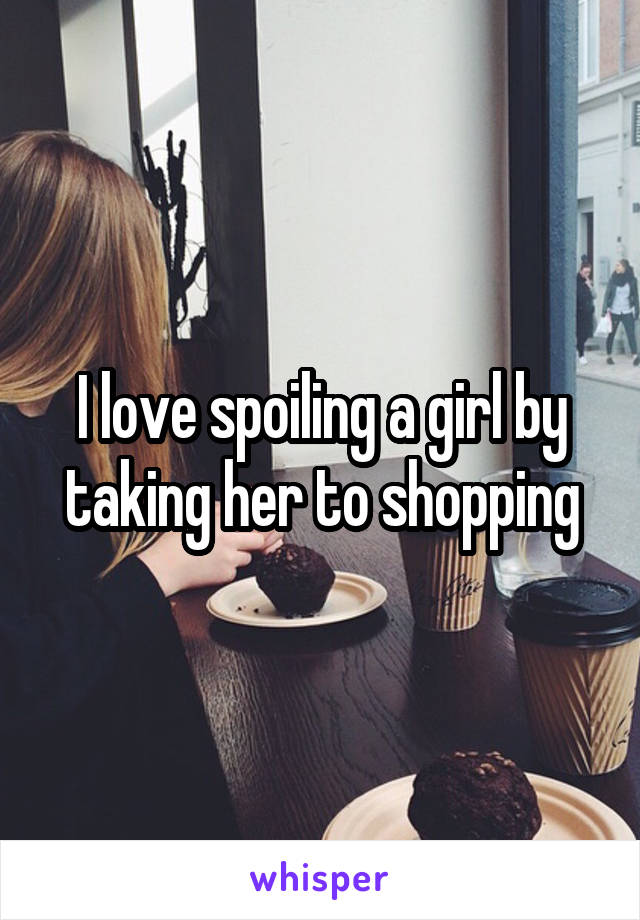 I love spoiling a girl by taking her to shopping