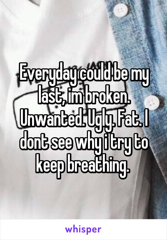 Everyday could be my last, im broken. Unwanted. Ugly. Fat. I dont see why i try to keep breathing. 