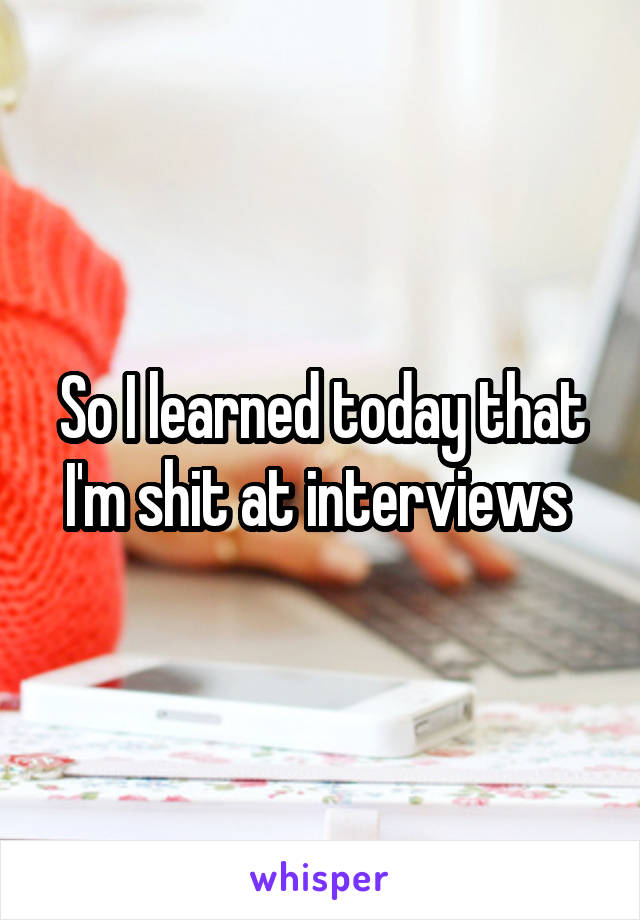 So I learned today that I'm shit at interviews 