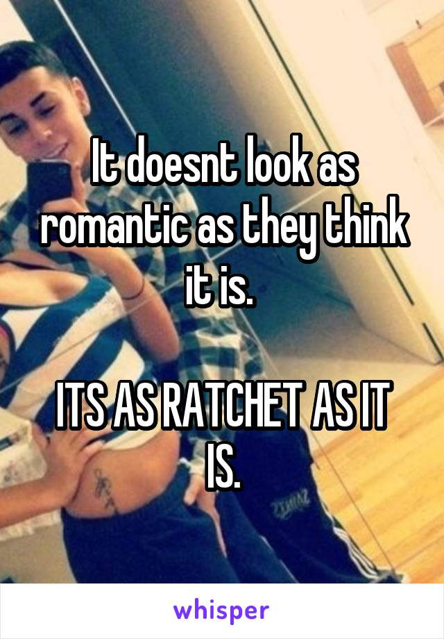 It doesnt look as romantic as they think it is. 

ITS AS RATCHET AS IT IS.