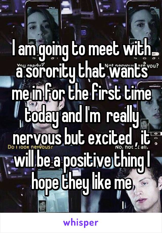 I am going to meet with a sorority that wants me in for the first time today and I'm  really nervous but excited , it will be a positive thing I hope they like me