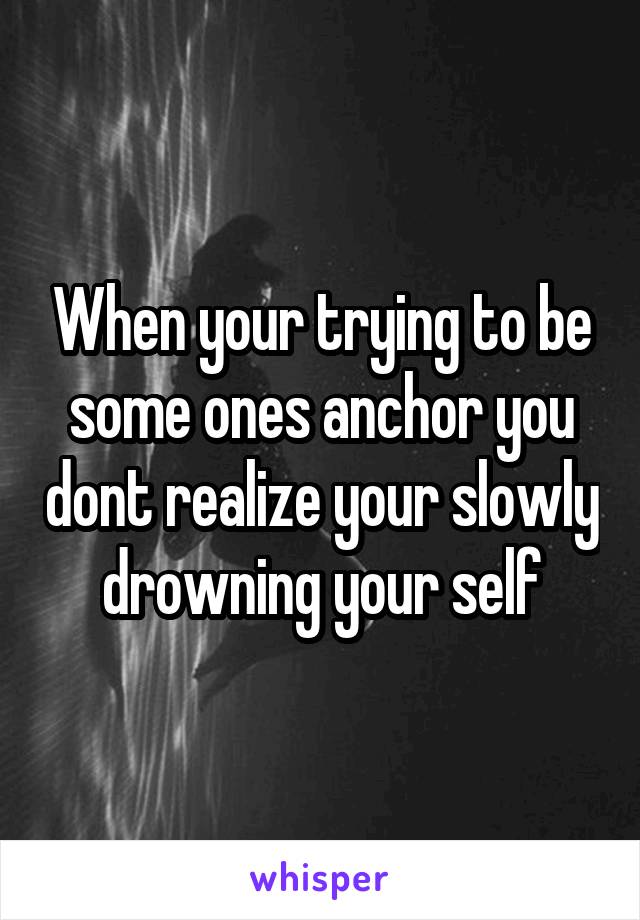 When your trying to be some ones anchor you dont realize your slowly drowning your self