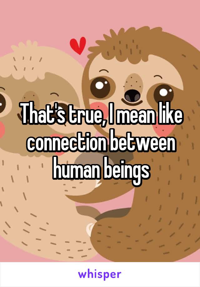 That's true, I mean like connection between human beings