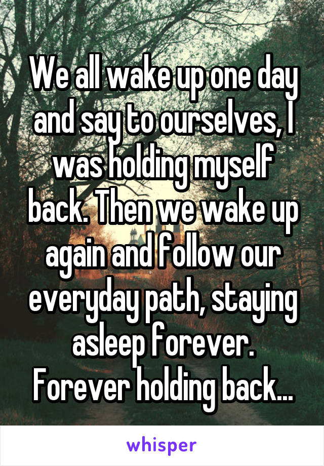 We all wake up one day and say to ourselves, I was holding myself back. Then we wake up again and follow our everyday path, staying asleep forever. Forever holding back...