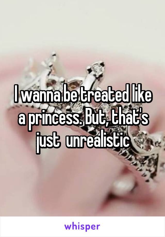 I wanna be treated like a princess. But, that's just  unrealistic