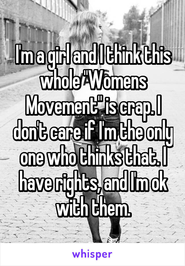 I'm a girl and I think this whole "Womens Movement" is crap. I don't care if I'm the only one who thinks that. I have rights, and I'm ok with them.