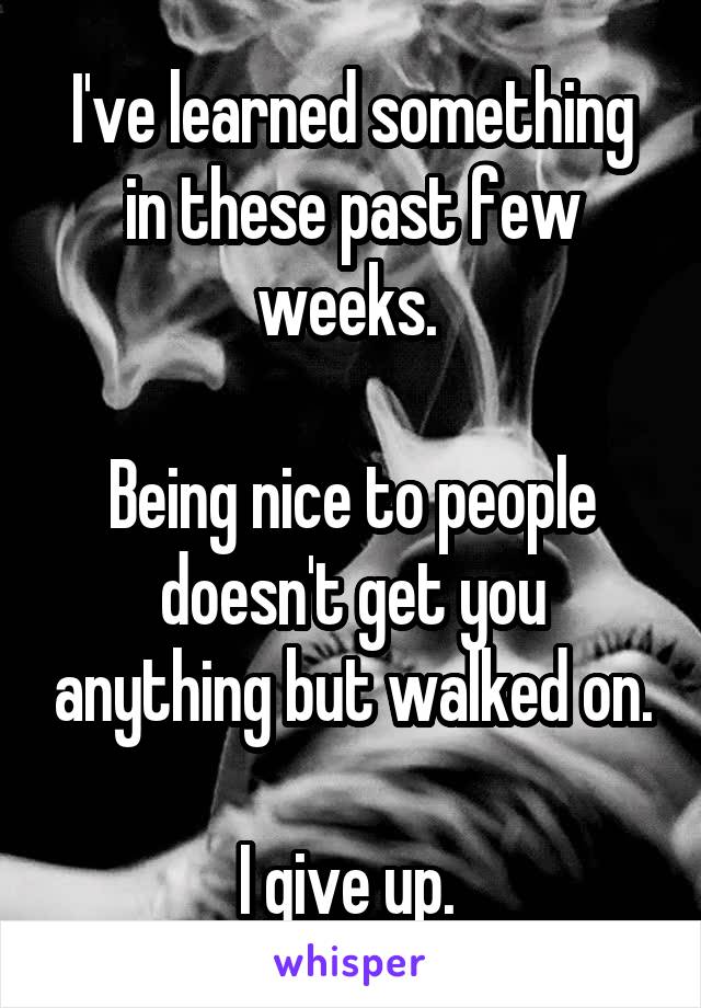 I've learned something in these past few weeks. 

Being nice to people doesn't get you anything but walked on.

I give up. 