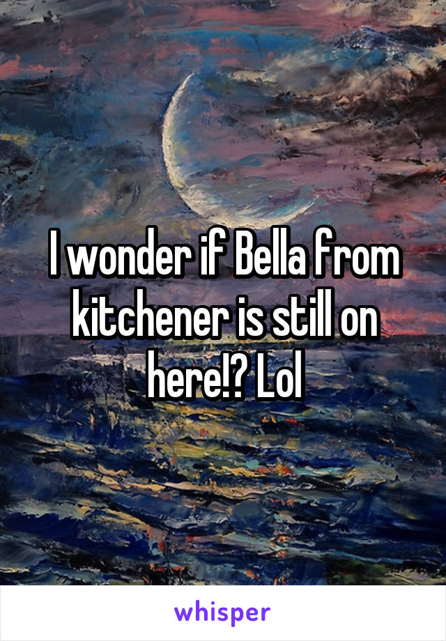 I wonder if Bella from kitchener is still on here!? Lol