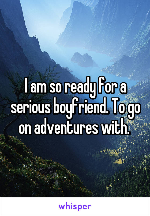 I am so ready for a serious boyfriend. To go on adventures with. 