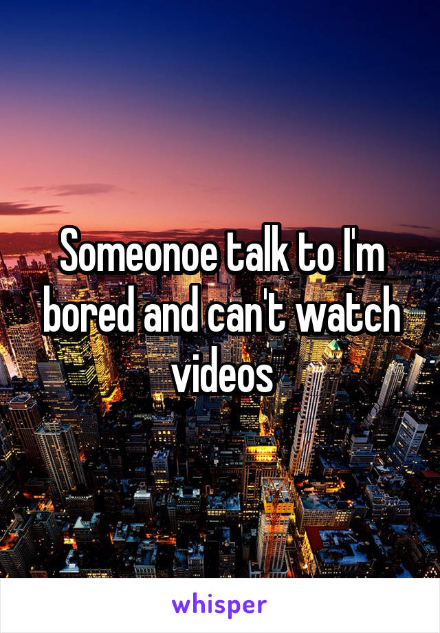 Someonoe talk to I'm bored and can't watch videos