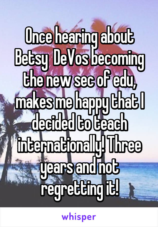 Once hearing about Betsy  DeVos becoming the new sec of edu, makes me happy that I decided to teach internationally! Three years and not regretting it!