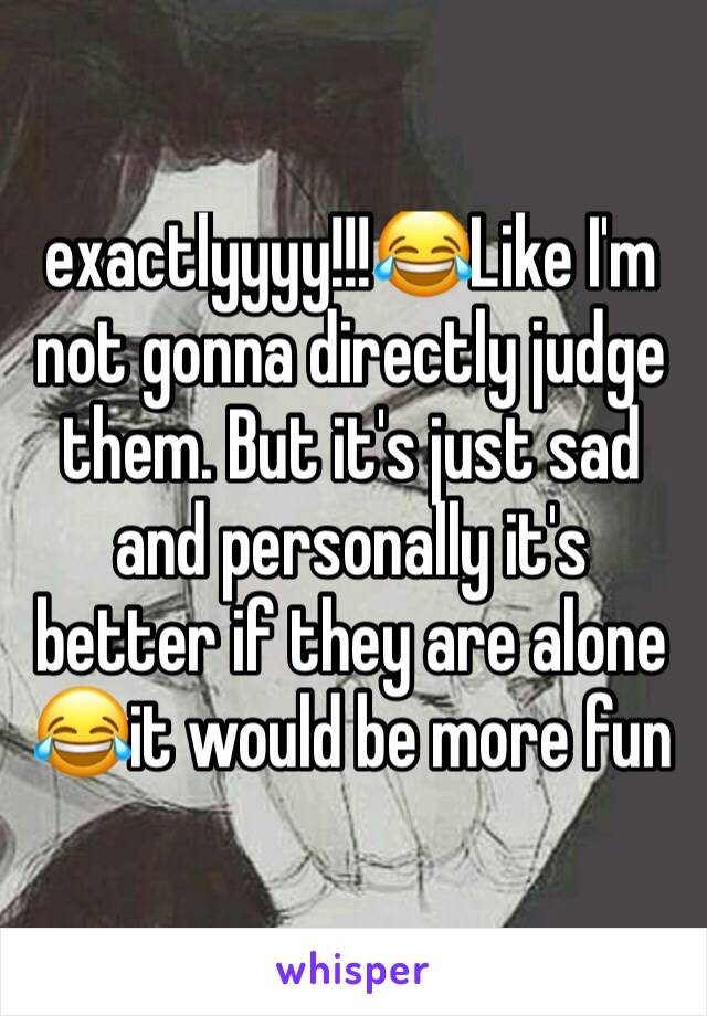 exactlyyyy!!!😂Like I'm not gonna directly judge them. But it's just sad and personally it's better if they are alone 😂it would be more fun 