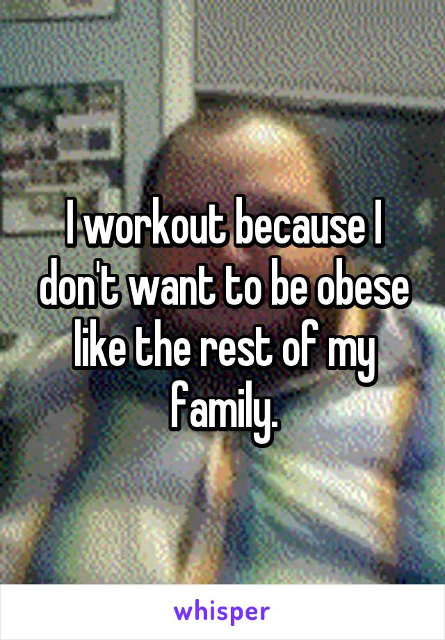 I workout because I don't want to be obese like the rest of my family.