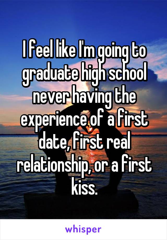 I feel like I'm going to graduate high school never having the experience of a first date, first real relationship, or a first kiss.