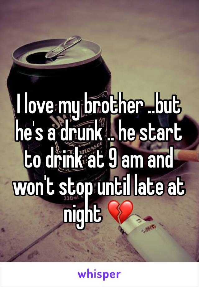 I love my brother ..but he's a drunk .. he start to drink at 9 am and won't stop until late at night 💔