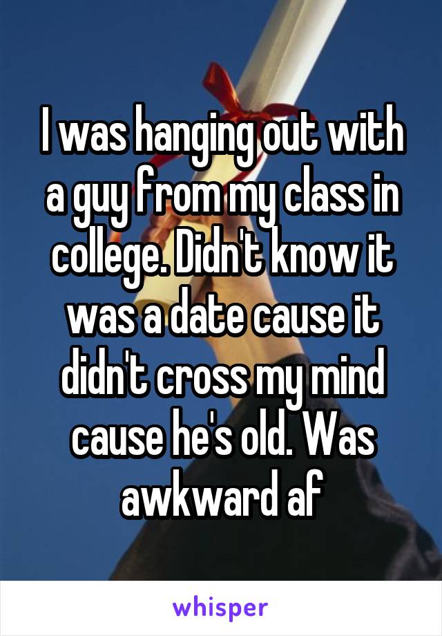 I was hanging out with a guy from my class in college. Didn't know it was a date cause it didn't cross my mind cause he's old. Was awkward af