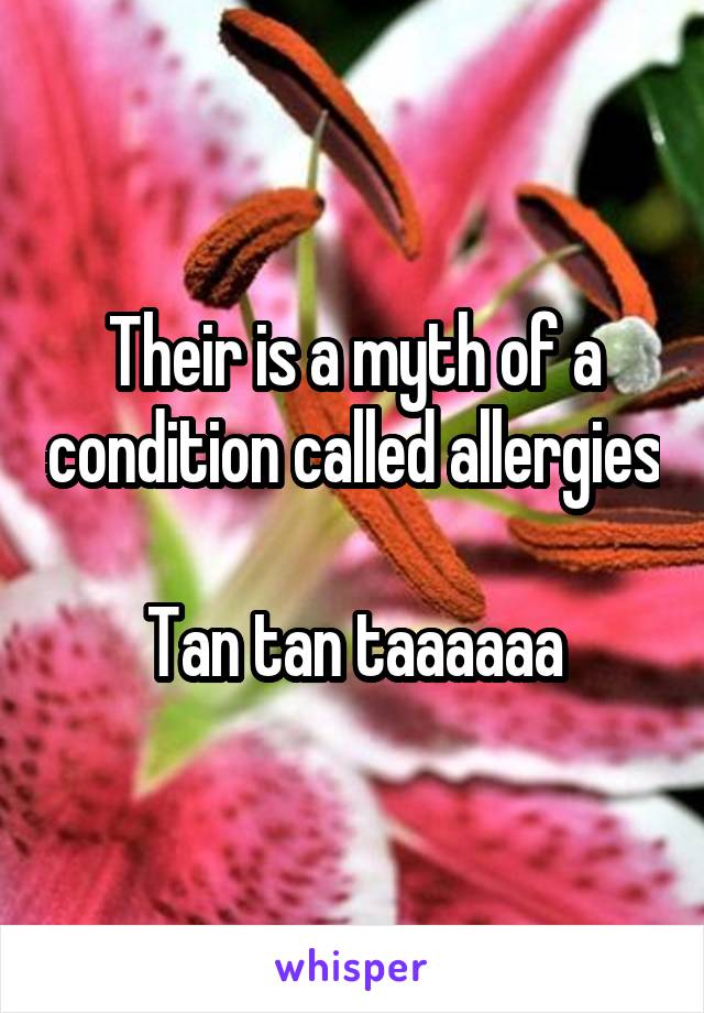 Their is a myth of a condition called allergies 
Tan tan taaaaaa