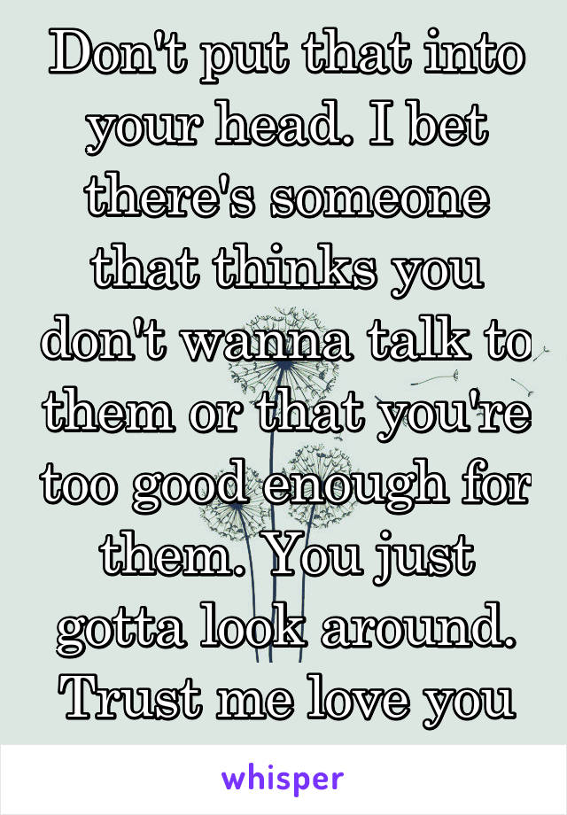 Don't put that into your head. I bet there's someone that thinks you don't wanna talk to them or that you're too good enough for them. You just gotta look around. Trust me love you aren't alone. 