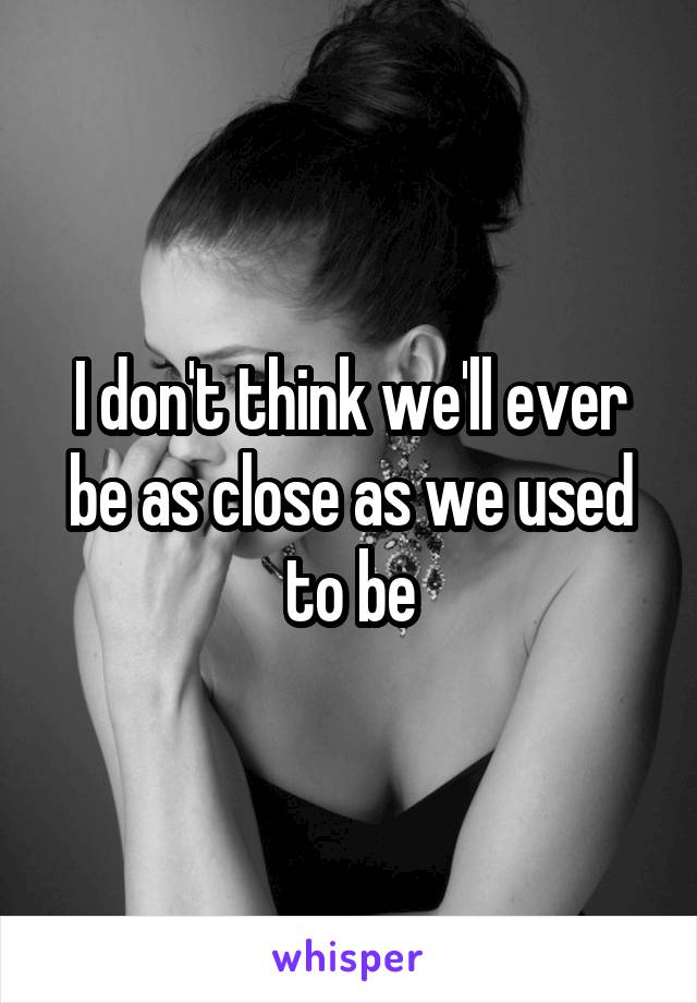 I don't think we'll ever be as close as we used to be