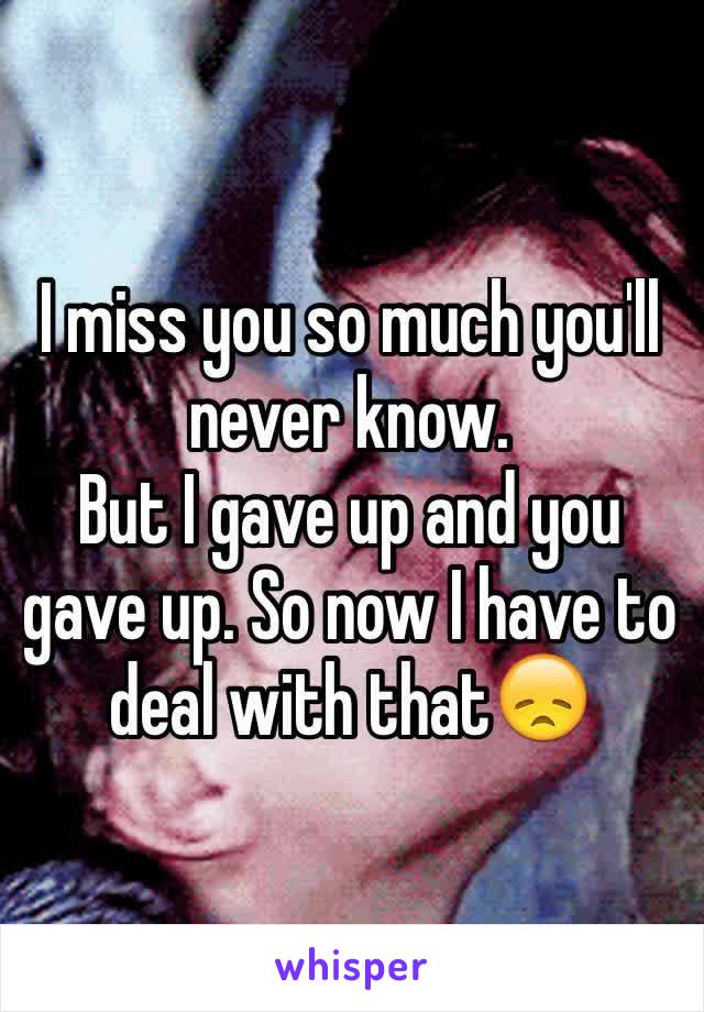 I miss you so much you'll never know.
But I gave up and you gave up. So now I have to deal with that😞