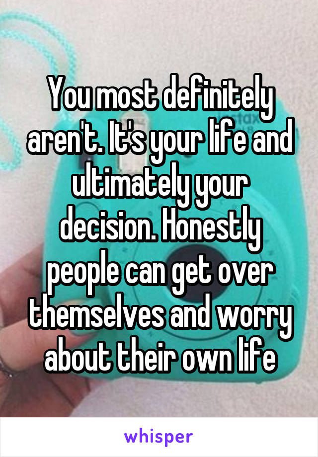 You most definitely aren't. It's your life and ultimately your decision. Honestly people can get over themselves and worry about their own life