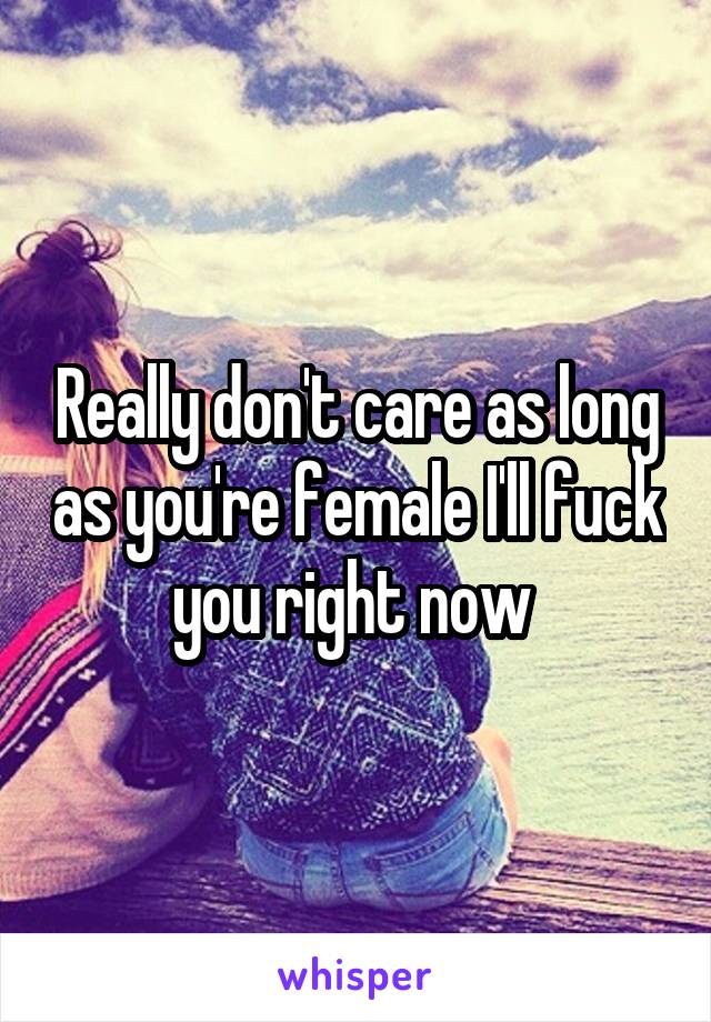 Really don't care as long as you're female I'll fuck you right now 