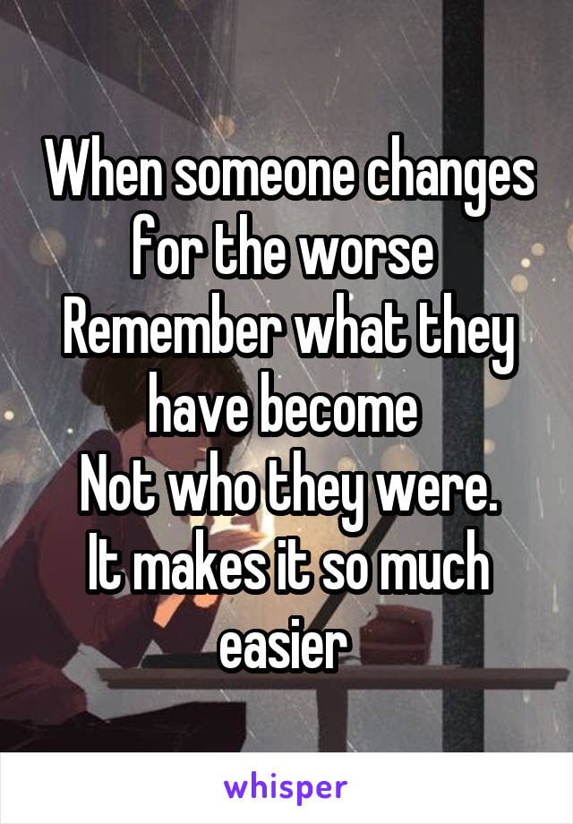 When someone changes for the worse 
Remember what they have become 
Not who they were.
It makes it so much easier 