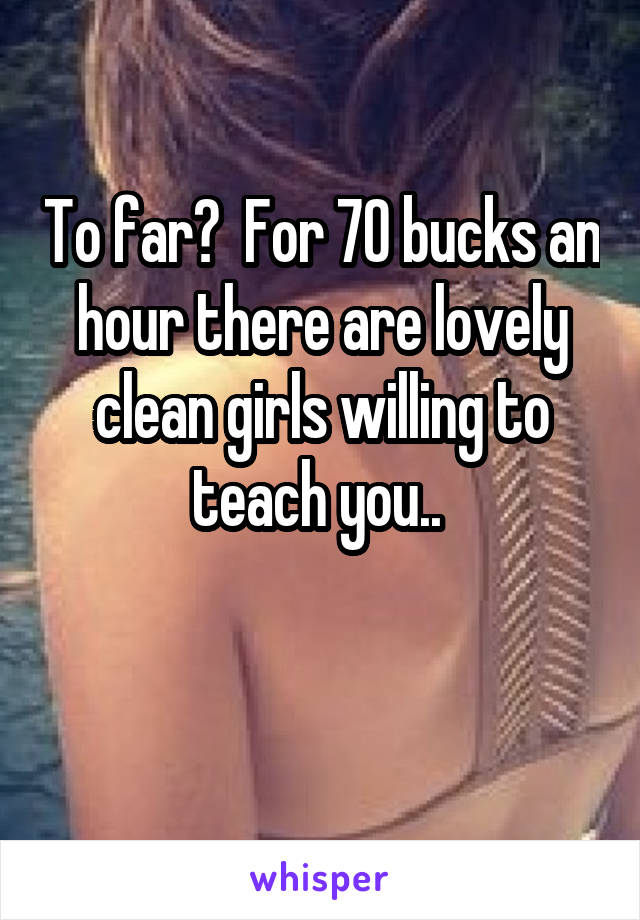 To far?  For 70 bucks an hour there are lovely clean girls willing to teach you.. 

