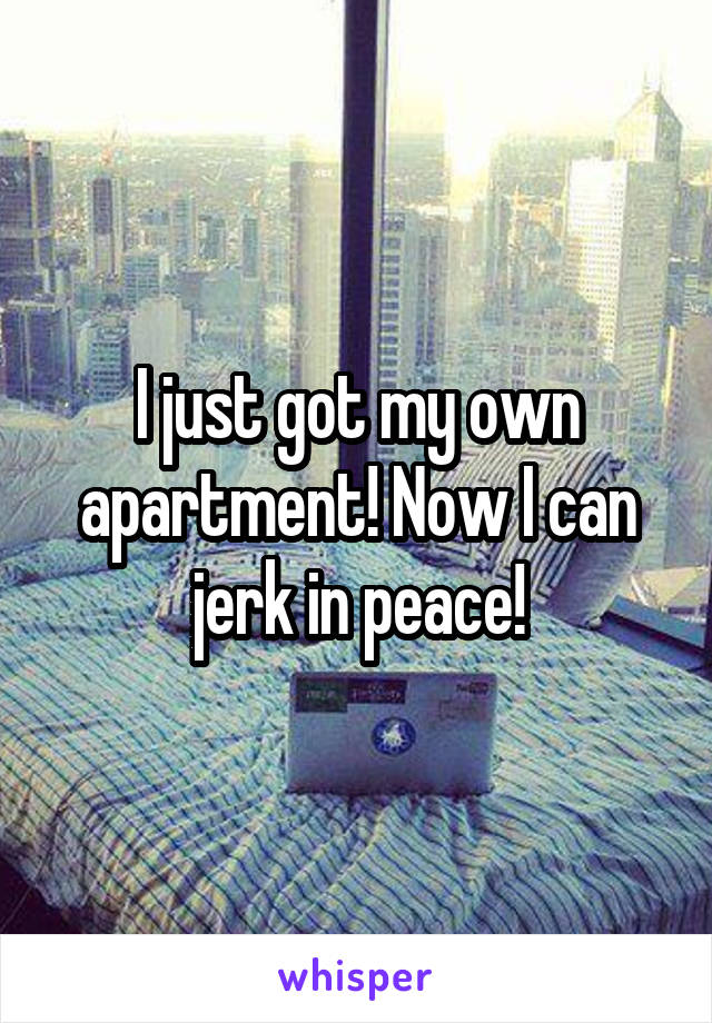 I just got my own apartment! Now I can jerk in peace!