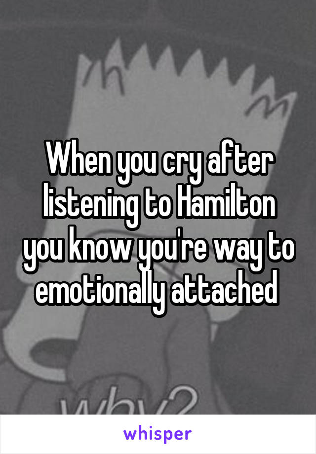 When you cry after listening to Hamilton you know you're way to emotionally attached 