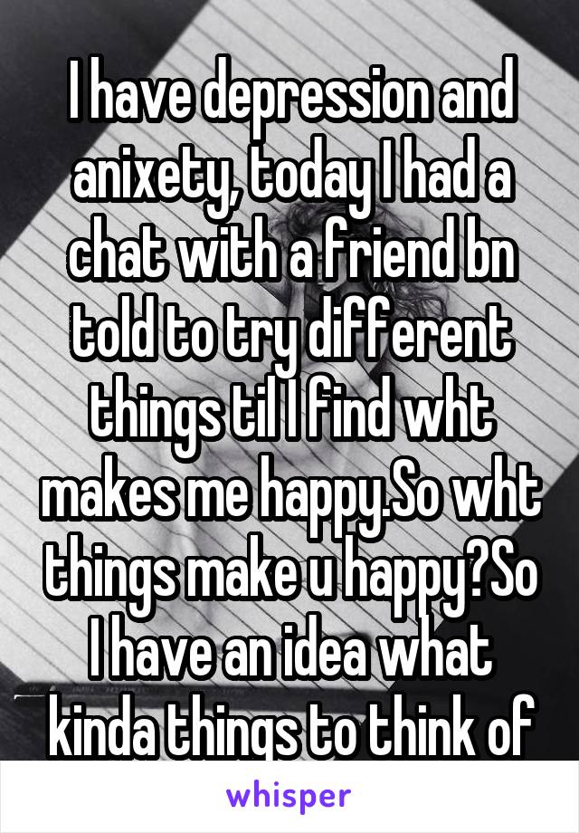 I have depression and anixety, today I had a chat with a friend bn told to try different things til I find wht makes me happy.So wht things make u happy?So I have an idea what kinda things to think of