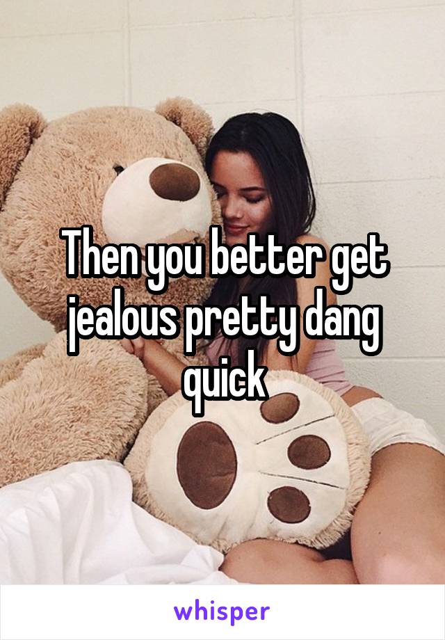 Then you better get jealous pretty dang quick