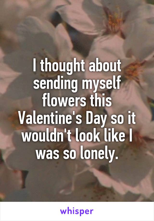 I thought about sending myself flowers this Valentine's Day so it wouldn't look like I was so lonely.