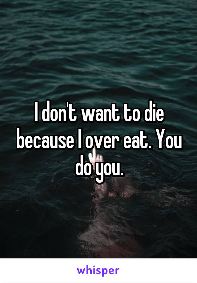 I don't want to die because I over eat. You do you.