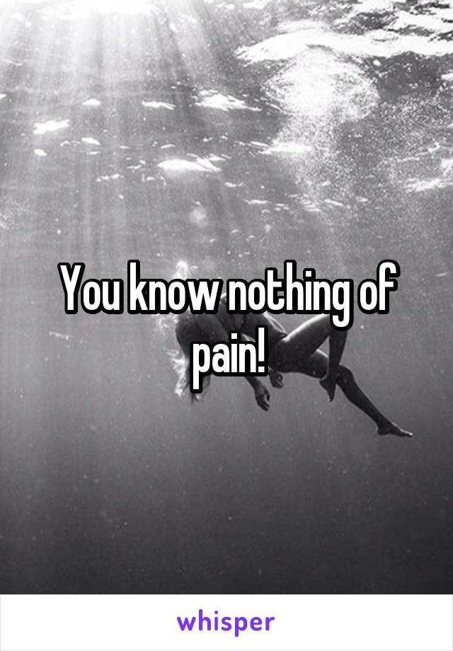 You know nothing of pain!