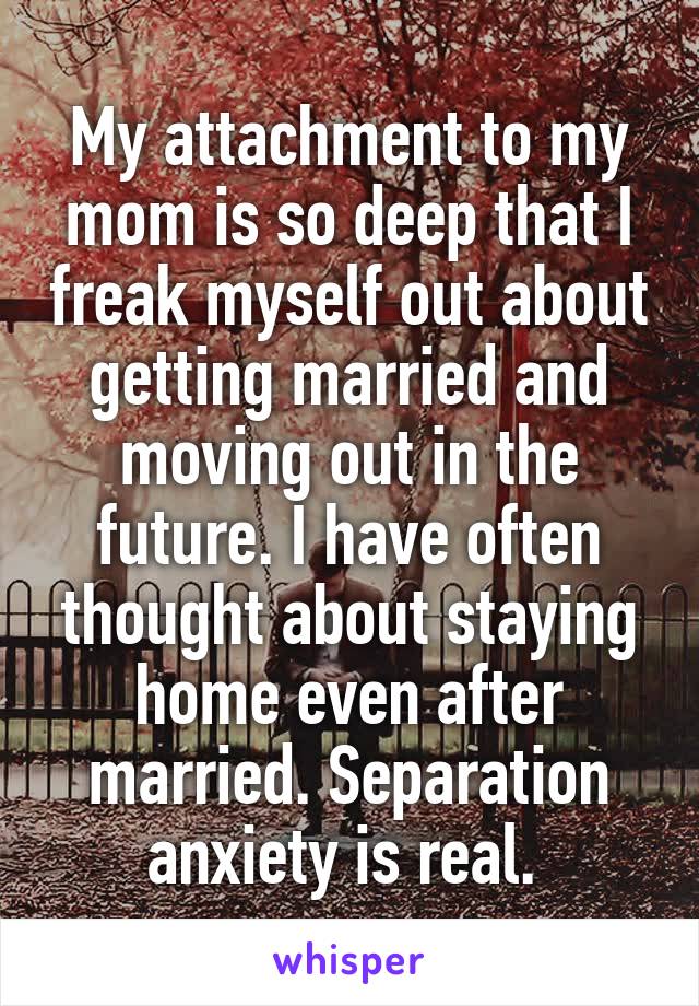 My attachment to my mom is so deep that I freak myself out about getting married and moving out in the future. I have often thought about staying home even after married. Separation anxiety is real. 