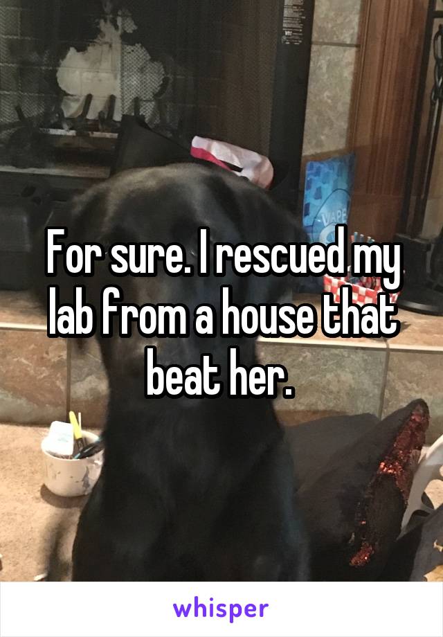 For sure. I rescued my lab from a house that beat her. 
