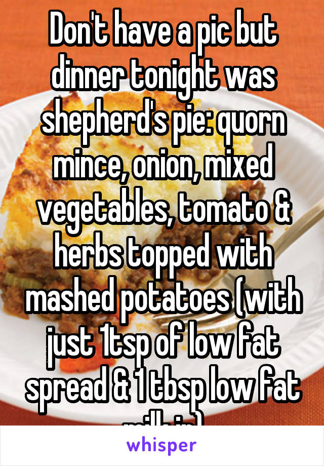 Don't have a pic but dinner tonight was shepherd's pie: quorn mince, onion, mixed vegetables, tomato & herbs topped with mashed potatoes (with just 1tsp of low fat spread & 1 tbsp low fat milk in)