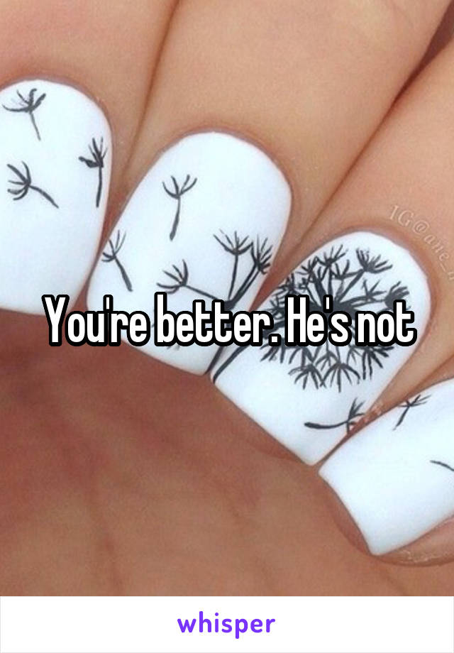 You're better. He's not