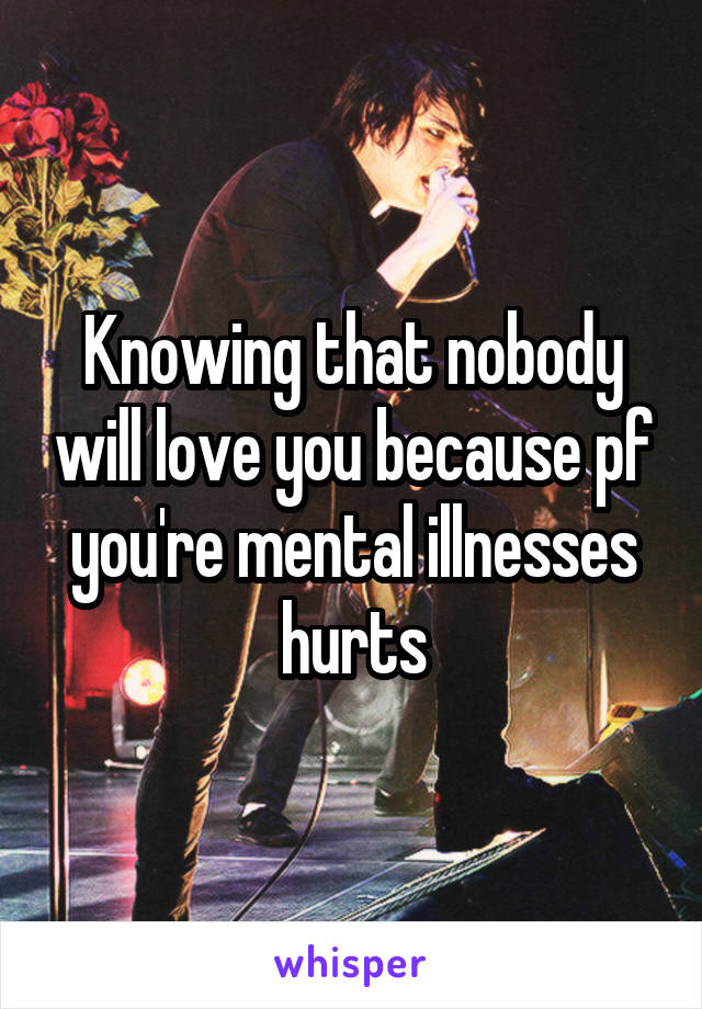 Knowing that nobody will love you because pf you're mental illnesses hurts