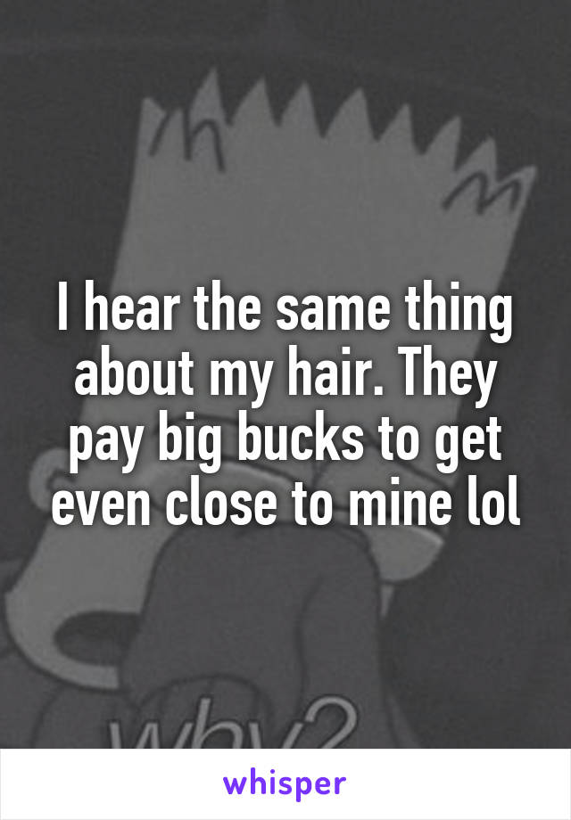 I hear the same thing about my hair. They pay big bucks to get even close to mine lol