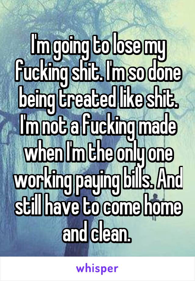 I'm going to lose my fucking shit. I'm so done being treated like shit. I'm not a fucking made when I'm the only one working paying bills. And still have to come home and clean. 